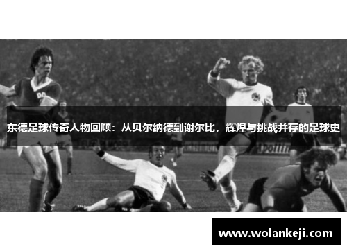 东德足球传奇人物回顾：从贝尔纳德到谢尔比，辉煌与挑战并存的足球史