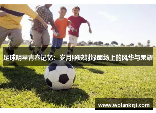 足球明星青春记忆：岁月照映射绿茵场上的风华与荣耀