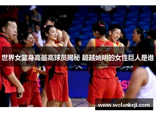 世界女篮身高最高球员揭秘 超越姚明的女性巨人是谁