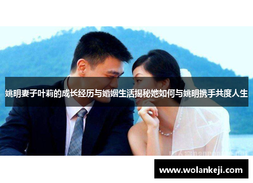 姚明妻子叶莉的成长经历与婚姻生活揭秘她如何与姚明携手共度人生