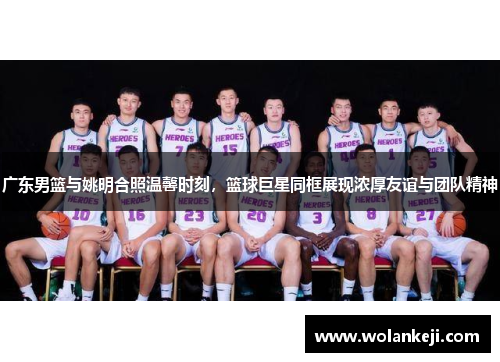 广东男篮与姚明合照温馨时刻，篮球巨星同框展现浓厚友谊与团队精神