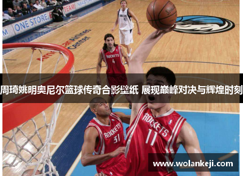 周琦姚明奥尼尔篮球传奇合影壁纸 展现巅峰对决与辉煌时刻