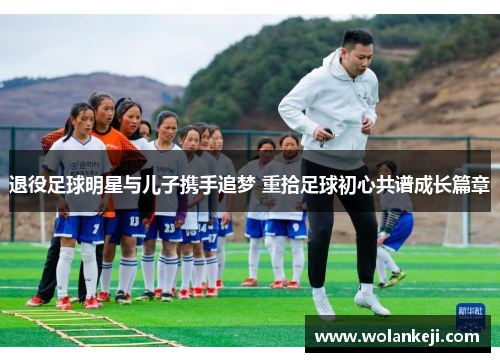 退役足球明星与儿子携手追梦 重拾足球初心共谱成长篇章