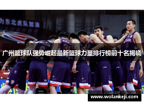 广州篮球队强势崛起最新篮球力量排行榜前十名揭晓