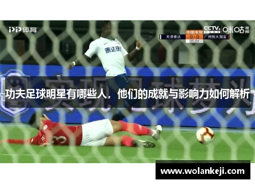 功夫足球明星有哪些人，他们的成就与影响力如何解析