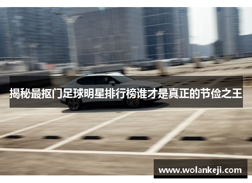 揭秘最抠门足球明星排行榜谁才是真正的节俭之王