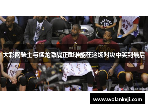 大彩网骑士与猛龙激战正酣谁能在这场对决中笑到最后