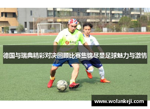 德国与瑞典精彩对决回顾比赛集锦尽显足球魅力与激情
