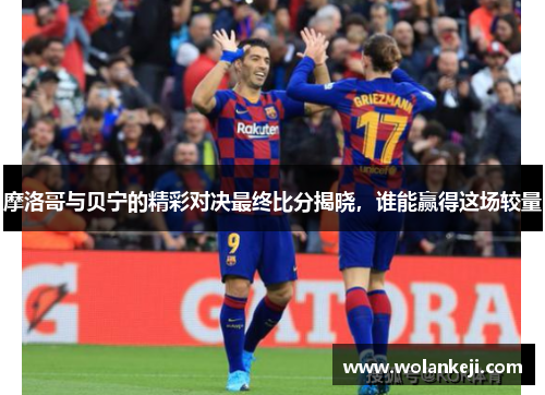 摩洛哥与贝宁的精彩对决最终比分揭晓，谁能赢得这场较量